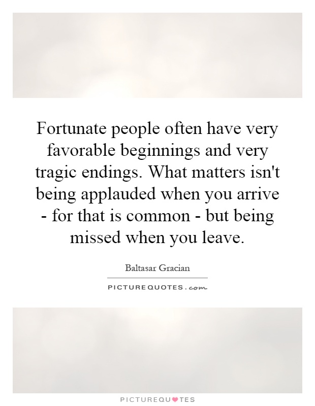 Fortunate people often have very favorable beginnings and very tragic endings. What matters isn't being applauded when you arrive - for that is common - but being missed when you leave Picture Quote #1