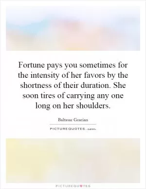 Fortune pays you sometimes for the intensity of her favors by the shortness of their duration. She soon tires of carrying any one long on her shoulders Picture Quote #1