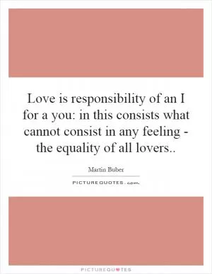 Love is responsibility of an I for a you: in this consists what cannot consist in any feeling - the equality of all lovers Picture Quote #1