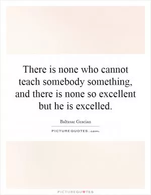 There is none who cannot teach somebody something, and there is none so excellent but he is excelled Picture Quote #1