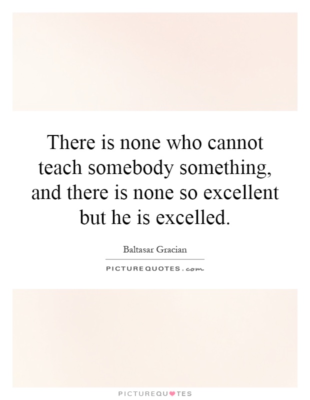 There is none who cannot teach somebody something, and there is none so excellent but he is excelled Picture Quote #1