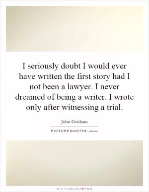 I seriously doubt I would ever have written the first story had I not been a lawyer. I never dreamed of being a writer. I wrote only after witnessing a trial Picture Quote #1