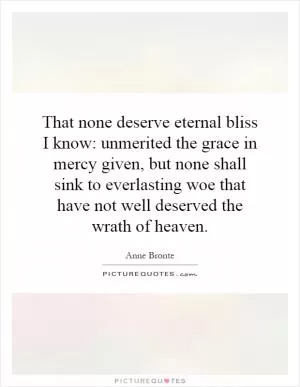 That none deserve eternal bliss I know: unmerited the grace in mercy given, but none shall sink to everlasting woe that have not well deserved the wrath of heaven Picture Quote #1