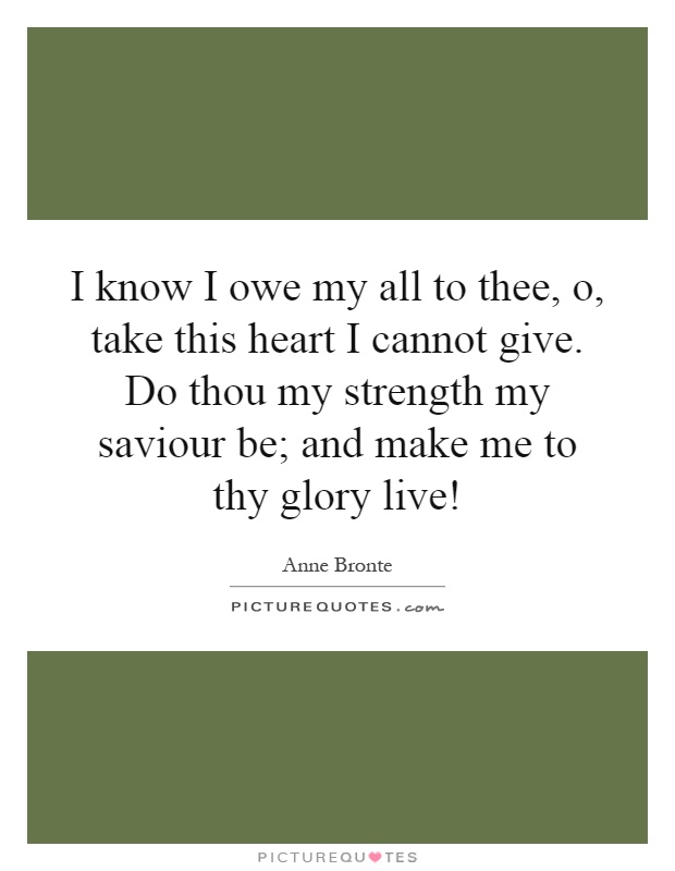 I know I owe my all to thee, o, take this heart I cannot give. Do thou my strength my saviour be; and make me to thy glory live! Picture Quote #1