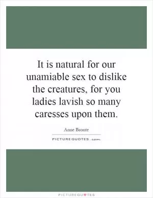 It is natural for our unamiable sex to dislike the creatures, for you ladies lavish so many caresses upon them Picture Quote #1