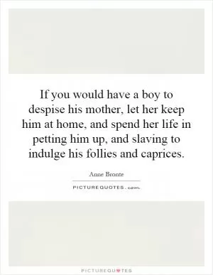 If you would have a boy to despise his mother, let her keep him at home, and spend her life in petting him up, and slaving to indulge his follies and caprices Picture Quote #1