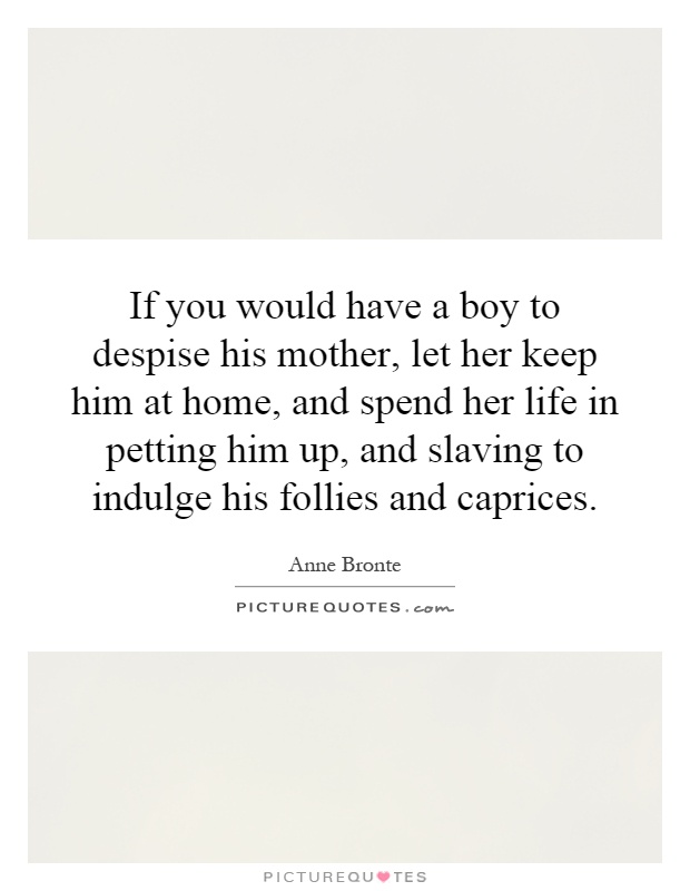 If you would have a boy to despise his mother, let her keep him at home, and spend her life in petting him up, and slaving to indulge his follies and caprices Picture Quote #1