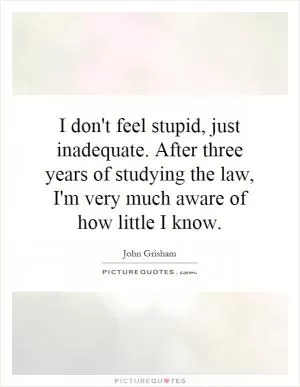 I don't feel stupid, just inadequate. After three years of studying the law, I'm very much aware of how little I know Picture Quote #1