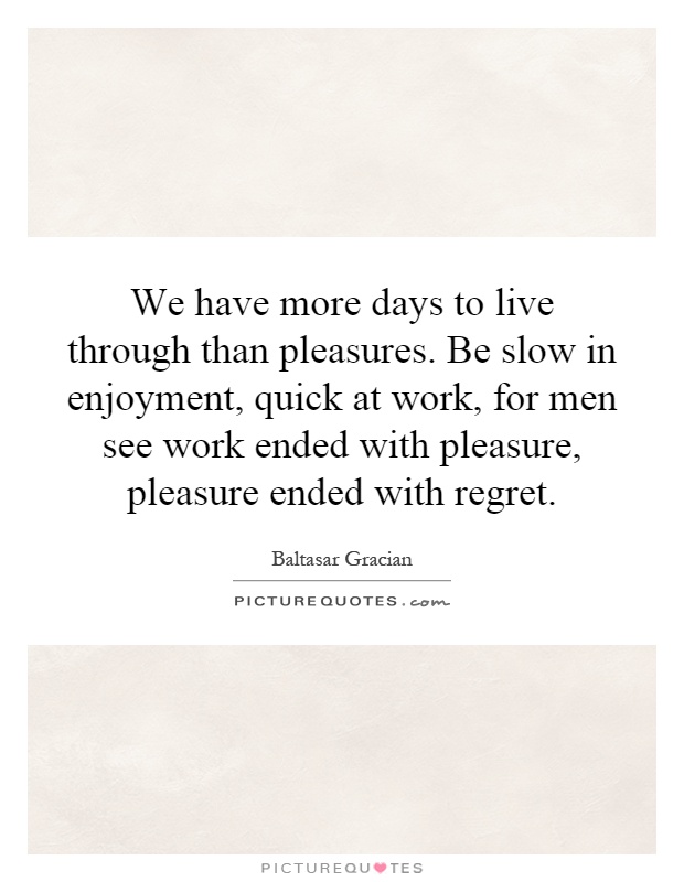 We have more days to live through than pleasures. Be slow in enjoyment, quick at work, for men see work ended with pleasure, pleasure ended with regret Picture Quote #1