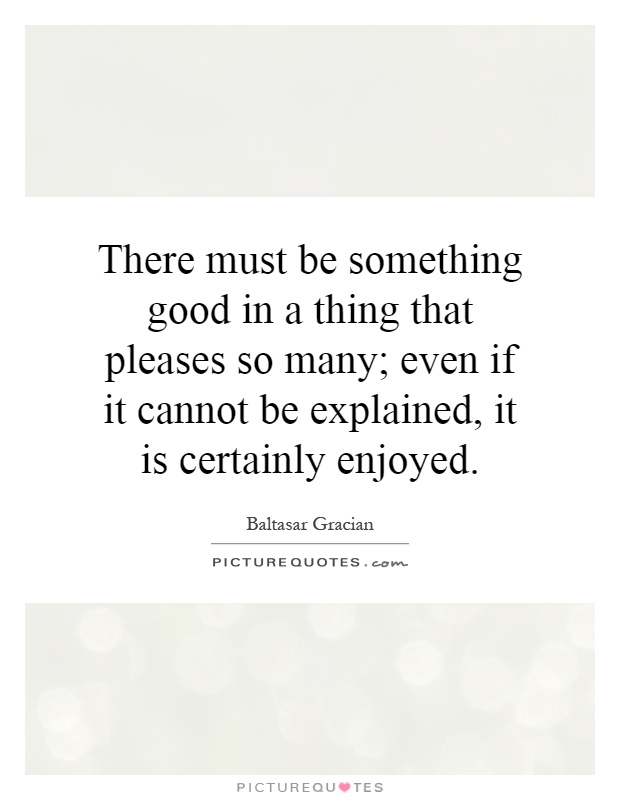 There must be something good in a thing that pleases so many; even if it cannot be explained, it is certainly enjoyed Picture Quote #1