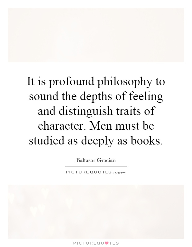 It is profound philosophy to sound the depths of feeling and distinguish traits of character. Men must be studied as deeply as books Picture Quote #1