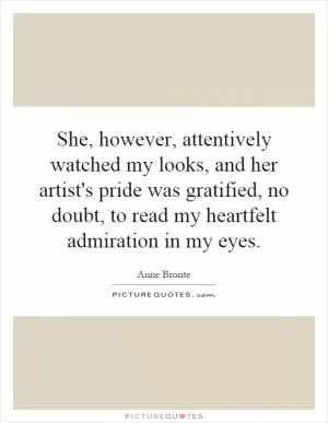 She, however, attentively watched my looks, and her artist's pride was gratified, no doubt, to read my heartfelt admiration in my eyes Picture Quote #1