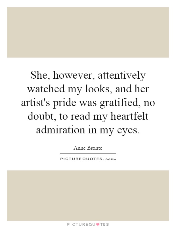 She, however, attentively watched my looks, and her artist's pride was gratified, no doubt, to read my heartfelt admiration in my eyes Picture Quote #1