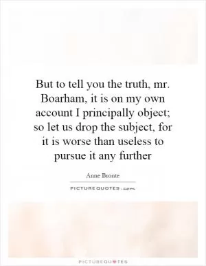 But to tell you the truth, mr. Boarham, it is on my own account I principally object; so let us drop the subject, for it is worse than useless to pursue it any further Picture Quote #1