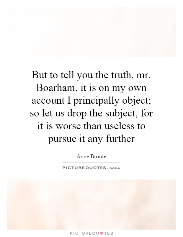 But to tell you the truth, mr. Boarham, it is on my own account I principally object; so let us drop the subject, for it is worse than useless to pursue it any further Picture Quote #1