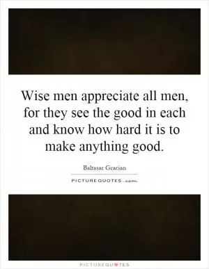 Wise men appreciate all men, for they see the good in each and know how hard it is to make anything good Picture Quote #1