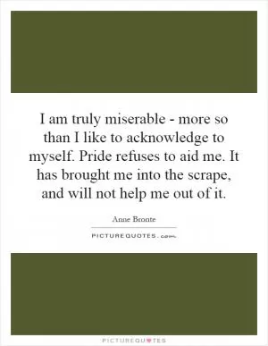 I am truly miserable - more so than I like to acknowledge to myself. Pride refuses to aid me. It has brought me into the scrape, and will not help me out of it Picture Quote #1