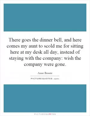 There goes the dinner bell, and here comes my aunt to scold me for sitting here at my desk all day, instead of staying with the company: wish the company were gone Picture Quote #1