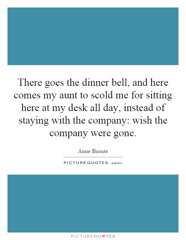 There goes the dinner bell, and here comes my aunt to scold me for sitting here at my desk all day, instead of staying with the company: wish the company were gone Picture Quote #1