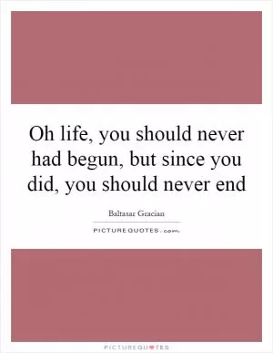 Oh life, you should never had begun, but since you did, you should never end Picture Quote #1
