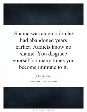 Shame was an emotion he had abandoned years earlier. Addicts know no shame. You disgrace yourself so many times you become immune to it Picture Quote #1