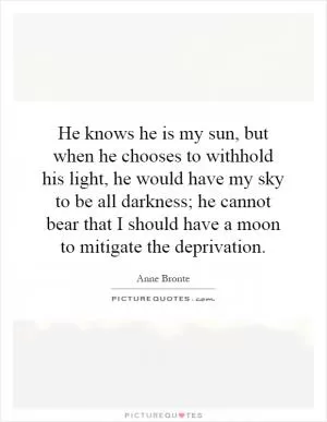 He knows he is my sun, but when he chooses to withhold his light, he would have my sky to be all darkness; he cannot bear that I should have a moon to mitigate the deprivation Picture Quote #1
