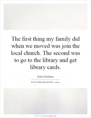 The first thing my family did when we moved was join the local church. The second was to go to the library and get library cards Picture Quote #1