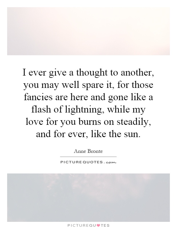 I ever give a thought to another, you may well spare it, for those fancies are here and gone like a flash of lightning, while my love for you burns on steadily, and for ever, like the sun Picture Quote #1