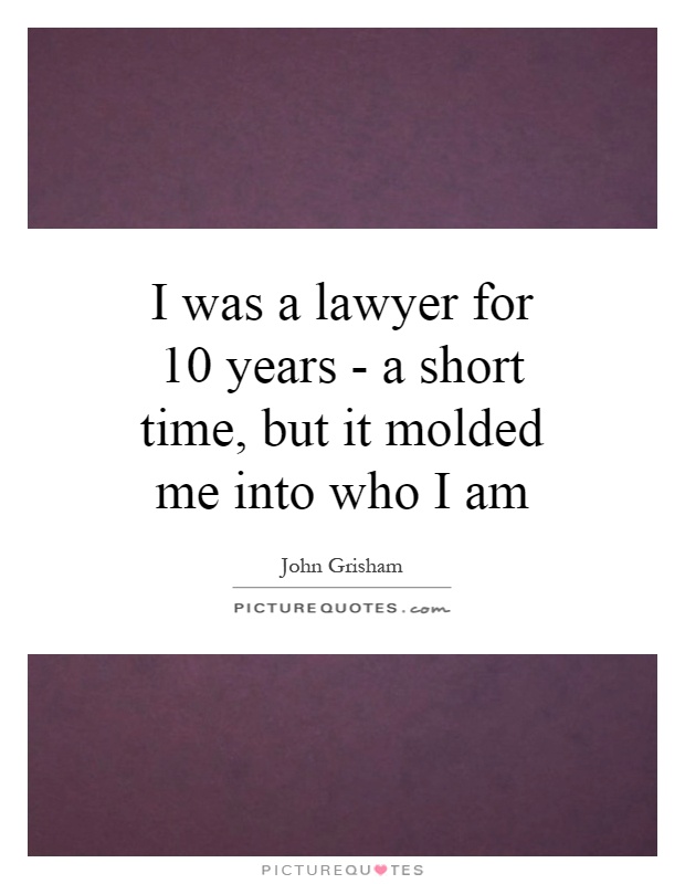 I was a lawyer for 10 years - a short time, but it molded me into who I am Picture Quote #1