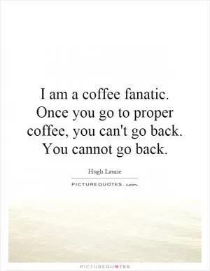 I am a coffee fanatic. Once you go to proper coffee, you can't go back. You cannot go back Picture Quote #1