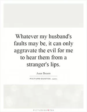 Whatever my husband's faults may be, it can only aggravate the evil for me to hear them from a stranger's lips Picture Quote #1