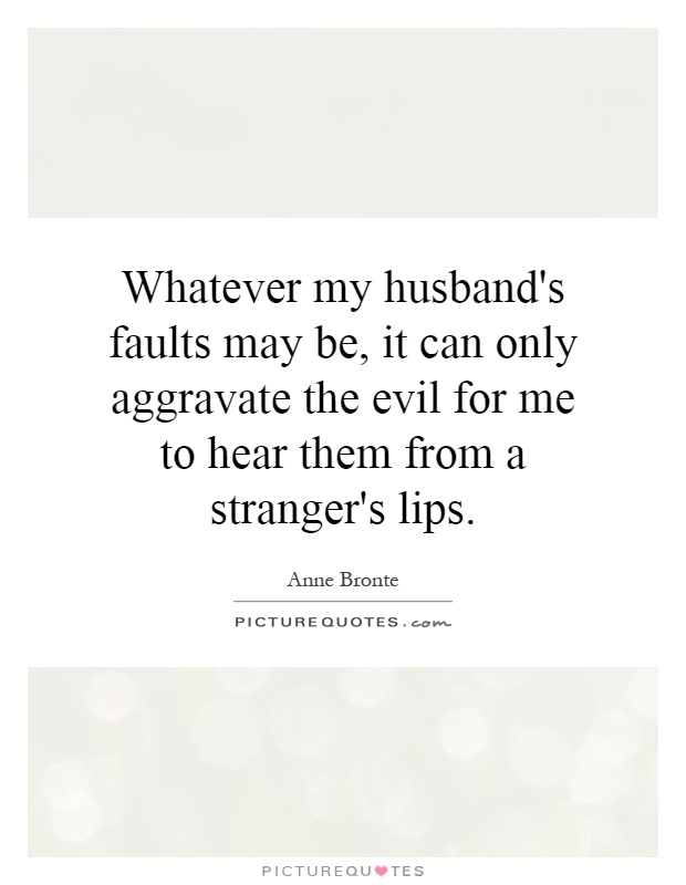 Whatever my husband's faults may be, it can only aggravate the evil for me to hear them from a stranger's lips Picture Quote #1