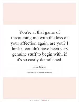 You're at that game of threatening me with the loss of your affection again, are you? I think it couldn't have been very genuine stuff to begin with, if it's so easily demolished Picture Quote #1