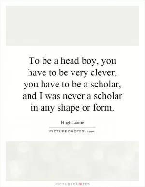 To be a head boy, you have to be very clever, you have to be a scholar, and I was never a scholar in any shape or form Picture Quote #1