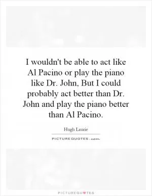 I wouldn't be able to act like Al Pacino or play the piano like Dr. John, But I could probably act better than Dr. John and play the piano better than Al Pacino Picture Quote #1