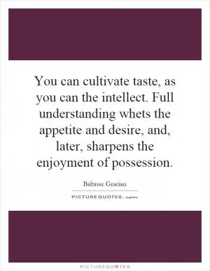 You can cultivate taste, as you can the intellect. Full understanding whets the appetite and desire, and, later, sharpens the enjoyment of possession Picture Quote #1