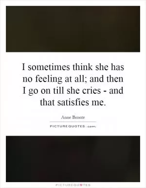 I sometimes think she has no feeling at all; and then I go on till she cries - and that satisfies me Picture Quote #1