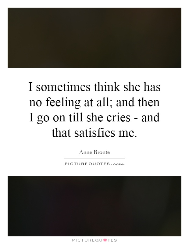 I sometimes think she has no feeling at all; and then I go on till she cries - and that satisfies me Picture Quote #1