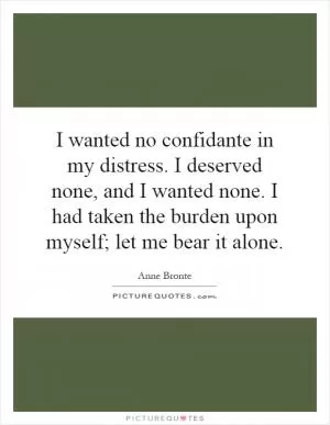 I wanted no confidante in my distress. I deserved none, and I wanted none. I had taken the burden upon myself; let me bear it alone Picture Quote #1