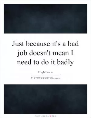 Just because it's a bad job doesn't mean I need to do it badly Picture Quote #1