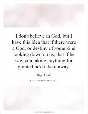 I don't believe in God, but I have this idea that if there were a God, or destiny of some kind looking down on us, that if he saw you taking anything for granted he'd take it away Picture Quote #1