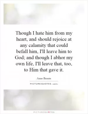 Though I hate him from my heart, and should rejoice at any calamity that could befall him, I'll leave him to God; and though I abhor my own life, I'll leave that, too, to Him that gave it Picture Quote #1