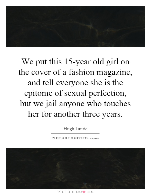 We put this 15-year old girl on the cover of a fashion magazine, and tell everyone she is the epitome of sexual perfection, but we jail anyone who touches her for another three years Picture Quote #1