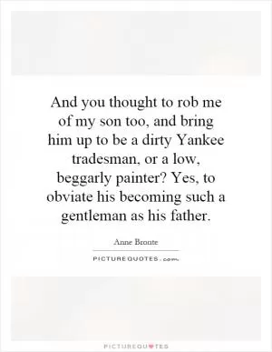 And you thought to rob me of my son too, and bring him up to be a dirty Yankee tradesman, or a low, beggarly painter? Yes, to obviate his becoming such a gentleman as his father Picture Quote #1