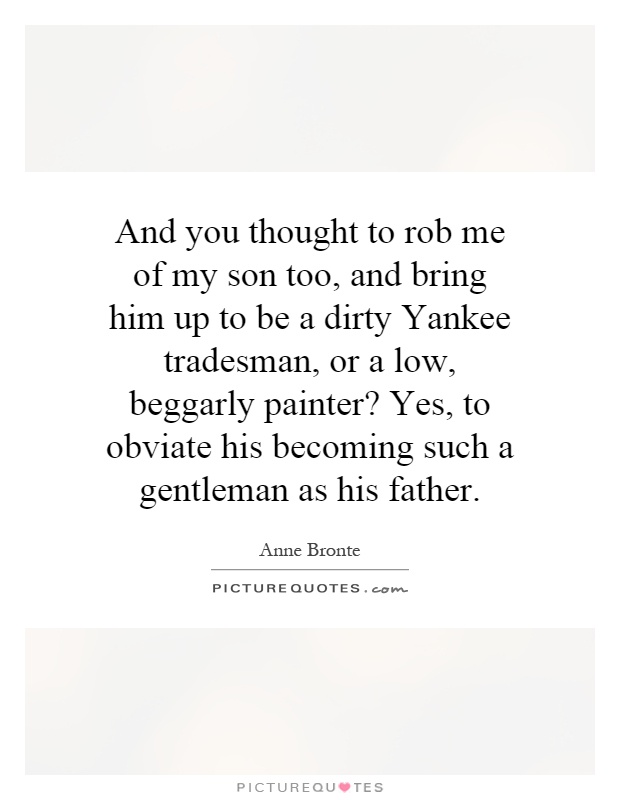 And you thought to rob me of my son too, and bring him up to be a dirty Yankee tradesman, or a low, beggarly painter? Yes, to obviate his becoming such a gentleman as his father Picture Quote #1