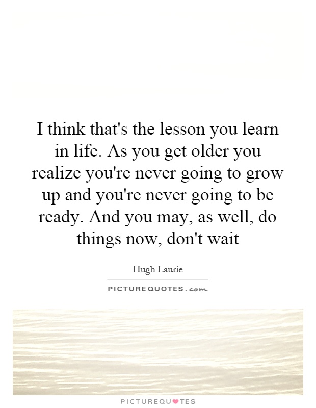 I think that's the lesson you learn in life. As you get older you realize you're never going to grow up and you're never going to be ready. And you may, as well, do things now, don't wait Picture Quote #1