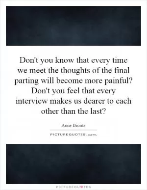 Don't you know that every time we meet the thoughts of the final parting will become more painful? Don't you feel that every interview makes us dearer to each other than the last? Picture Quote #1