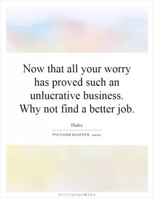 Now that all your worry has proved such an unlucrative business. Why not find a better job Picture Quote #1