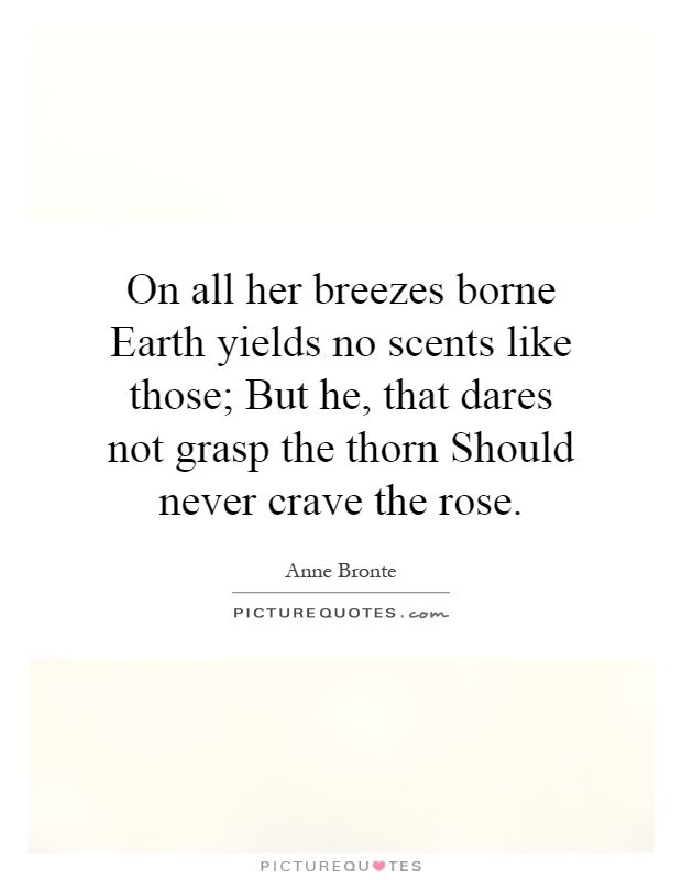 On all her breezes borne Earth yields no scents like those; But he, that dares not grasp the thorn Should never crave the rose Picture Quote #1