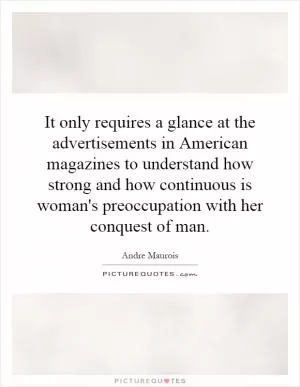 It only requires a glance at the advertisements in American magazines to understand how strong and how continuous is woman's preoccupation with her conquest of man Picture Quote #1